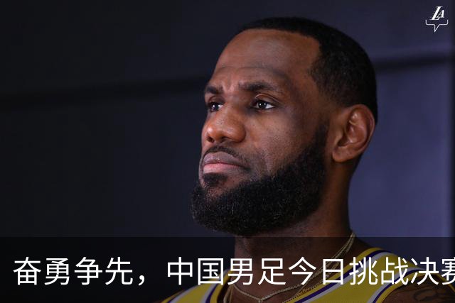 奋勇争先，中国男足今日挑战决赛之路