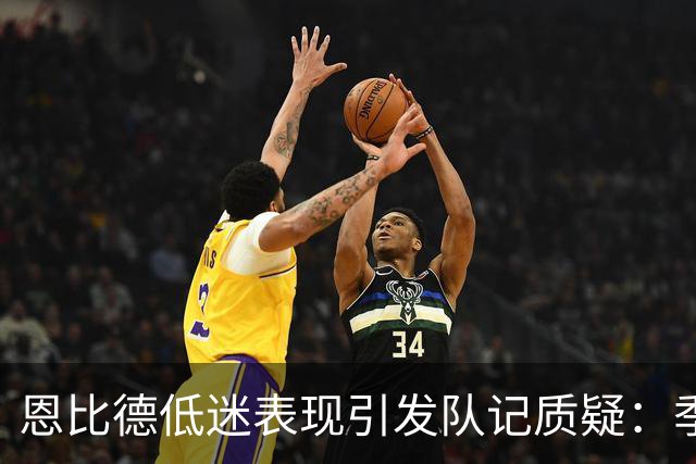 恩比德低迷表现引发队记质疑：季前赛应考虑坐冷板凳