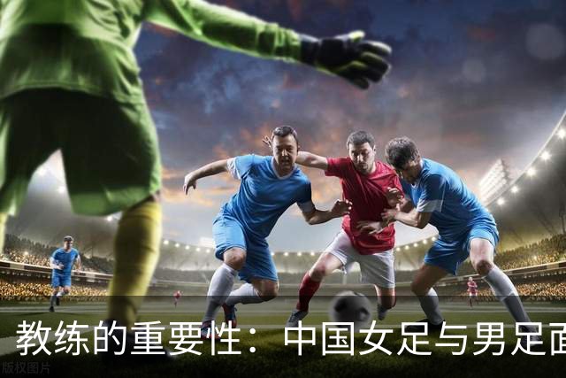 教练的重要性：中国女足与男足面临的同样挑战