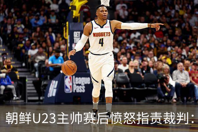 朝鲜U23主帅赛后愤怒指责裁判：执法水平堪忧，球员们拼尽全力