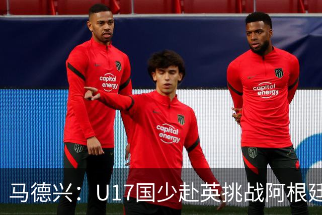 马德兴：U17国少赴英挑战阿根廷、墨西哥与坦桑尼亚，并可能再战阿森纳